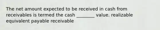 The net amount expected to be received in cash from receivables is termed the cash ________ value. realizable equivalent payable receivable