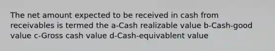 The net amount expected to be received in cash from receivables is termed the a-Cash realizable value b-Cash-good value c-Gross cash value d-Cash-equivablent value