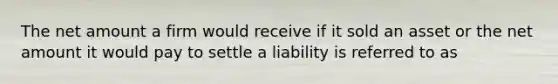 The net amount a firm would receive if it sold an asset or the net amount it would pay to settle a liability is referred to as