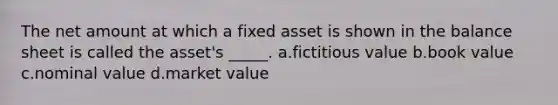 The net amount at which a fixed asset is shown in the balance sheet is called the asset's _____. a.fictitious value b.book value c.nominal value d.market value