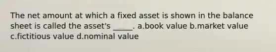 The net amount at which a fixed asset is shown in the balance sheet is called the asset's _____. a.book value b.market value c.fictitious value d.nominal value