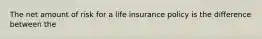 The net amount of risk for a life insurance policy is the difference between the