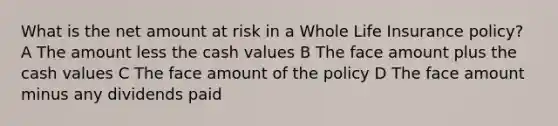 What is the net amount at risk in a Whole Life Insurance policy? A The amount less the cash values B The face amount plus the cash values C The face amount of the policy D The face amount minus any dividends paid