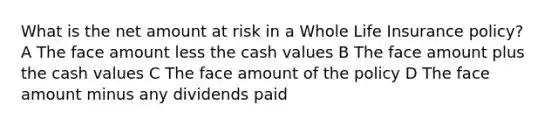 What is the net amount at risk in a Whole Life Insurance policy? A The face amount less the cash values B The face amount plus the cash values C The face amount of the policy D The face amount minus any dividends paid