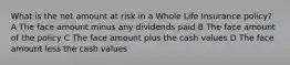 What is the net amount at risk in a Whole Life Insurance policy? A The face amount minus any dividends paid B The face amount of the policy C The face amount plus the cash values D The face amount less the cash values