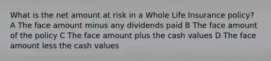 What is the net amount at risk in a Whole Life Insurance policy? A The face amount minus any dividends paid B The face amount of the policy C The face amount plus the cash values D The face amount less the cash values