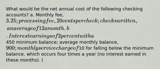 What would be the net annual cost of the following checking accounts? a. Monthly fee, 3.25; processing fee, 20 cents per check; checks written, an average of 12 a month. b. Interest earnings of 2 percent with a450 minimum balance; average monthly balance, 900; monthly service charge of10 for falling below the minimum balance, which occurs four times a year (no interest earned in these months). (