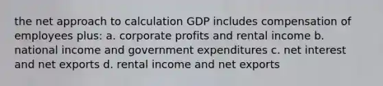 the net approach to calculation GDP includes compensation of employees plus: a. corporate profits and rental income b. national income and government expenditures c. net interest and net exports d. rental income and net exports