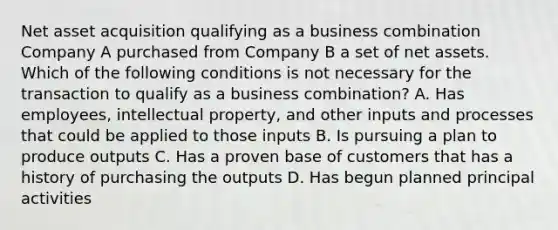 Net asset acquisition qualifying as a business combination Company A purchased from Company B a set of net assets. Which of the following conditions is not necessary for the transaction to qualify as a business combination? A. Has employees, intellectual property, and other inputs and processes that could be applied to those inputs B. Is pursuing a plan to produce outputs C. Has a proven base of customers that has a history of purchasing the outputs D. Has begun planned principal activities