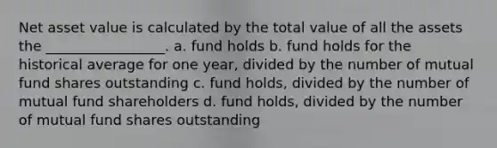 Net asset value is calculated by the total value of all the assets the _________________. a. fund holds b. fund holds for the historical average for one year, divided by the number of mutual fund shares outstanding c. fund holds, divided by the number of mutual fund shareholders d. fund holds, divided by the number of mutual fund shares outstanding