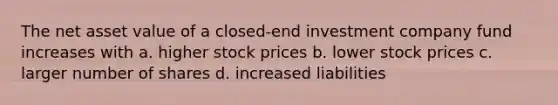 The net asset value of a closed-end investment company fund increases with a. higher stock prices b. lower stock prices c. larger number of shares d. increased liabilities