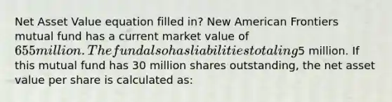 Net Asset Value equation filled in? New American Frontiers mutual fund has a current market value of 655 million. The fund also has liabilities totaling5 million. If this mutual fund has 30 million shares outstanding, the net asset value per share is calculated as: