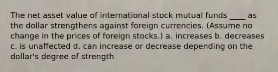 The net asset value of international stock mutual funds ____ as the dollar strengthens against foreign currencies. (Assume no change in the prices of foreign stocks.) a. increases b. decreases c. is unaffected d. can increase or decrease depending on the dollar's degree of strength