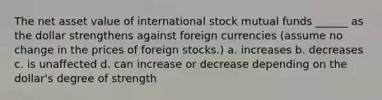 The net asset value of international stock mutual funds ______ as the dollar strengthens against foreign currencies (assume no change in the prices of foreign stocks.) a. increases b. decreases c. is unaffected d. can increase or decrease depending on the dollar's degree of strength