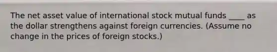 The net asset value of international stock mutual funds ____ as the dollar strengthens against foreign currencies. (Assume no change in the prices of foreign stocks.)