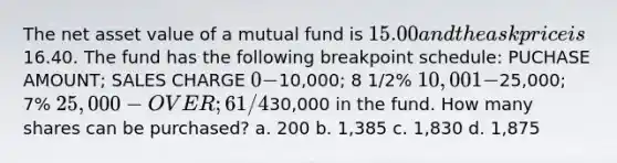 The net asset value of a mutual fund is 15.00 and the ask price is16.40. The fund has the following breakpoint schedule: PUCHASE AMOUNT; SALES CHARGE 0 -10,000; 8 1/2% 10,001 -25,000; 7% 25,000 - OVER; 6 1/4% A customer wishes to invest30,000 in the fund. How many shares can be purchased? a. 200 b. 1,385 c. 1,830 d. 1,875