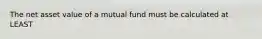 The net asset value of a mutual fund must be calculated at LEAST