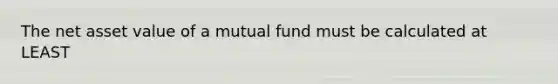 The net asset value of a mutual fund must be calculated at LEAST