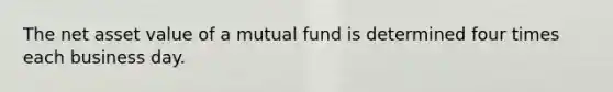 The net asset value of a mutual fund is determined four times each business day.