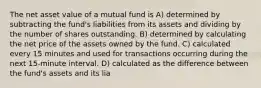 The net asset value of a mutual fund is A) determined by subtracting the fund's liabilities from its assets and dividing by the number of shares outstanding. B) determined by calculating the net price of the assets owned by the fund. C) calculated every 15 minutes and used for transactions occurring during the next 15-minute interval. D) calculated as the difference between the fund's assets and its lia