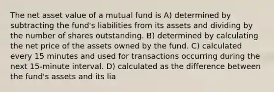 The net asset value of a mutual fund is A) determined by subtracting the fund's liabilities from its assets and dividing by the number of shares outstanding. B) determined by calculating the net price of the assets owned by the fund. C) calculated every 15 minutes and used for transactions occurring during the next 15-minute interval. D) calculated as the difference between the fund's assets and its lia