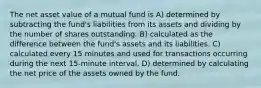 The net asset value of a mutual fund is A) determined by subtracting the fund's liabilities from its assets and dividing by the number of shares outstanding. B) calculated as the difference between the fund's assets and its liabilities. C) calculated every 15 minutes and used for transactions occurring during the next 15-minute interval. D) determined by calculating the net price of the assets owned by the fund.