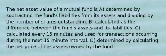 The net asset value of a mutual fund is A) determined by subtracting the fund's liabilities from its assets and dividing by the number of shares outstanding. B) calculated as the difference between the fund's assets and its liabilities. C) calculated every 15 minutes and used for transactions occurring during the next 15-minute interval. D) determined by calculating the net price of the assets owned by the fund.