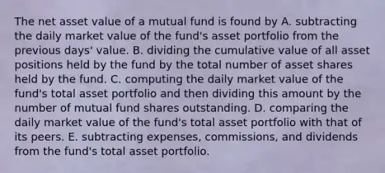 The net asset value of a mutual fund is found by A. subtracting the daily market value of the fund's asset portfolio from the previous days' value. B. dividing the cumulative value of all asset positions held by the fund by the total number of asset shares held by the fund. C. computing the daily market value of the fund's total asset portfolio and then dividing this amount by the number of mutual fund shares outstanding. D. comparing the daily market value of the fund's total asset portfolio with that of its peers. E. subtracting expenses, commissions, and dividends from the fund's total asset portfolio.