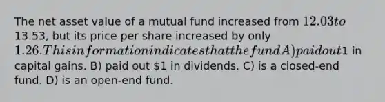 The net asset value of a mutual fund increased from 12.03 to13.53, but its price per share increased by only 1.26. This information indicates that the fund A) paid out1 in capital gains. B) paid out 1 in dividends. C) is a closed-end fund. D) is an open-end fund.