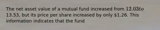 The net asset value of a mutual fund increased from 12.03 to13.53, but its price per share increased by only 1.26. This information indicates that the fund