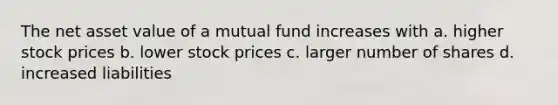 The net asset value of a mutual fund increases with a. higher stock prices b. lower stock prices c. larger number of shares d. increased liabilities