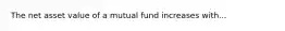 The net asset value of a mutual fund increases with...