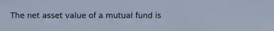 The net asset value of a mutual fund is