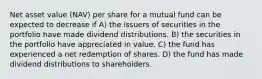 Net asset value (NAV) per share for a mutual fund can be expected to decrease if A) the issuers of securities in the portfolio have made dividend distributions. B) the securities in the portfolio have appreciated in value. C) the fund has experienced a net redemption of shares. D) the fund has made dividend distributions to shareholders.