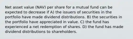 Net asset value (NAV) per share for a mutual fund can be expected to decrease if A) the issuers of securities in the portfolio have made dividend distributions. B) the securities in the portfolio have appreciated in value. C) the fund has experienced a net redemption of shares. D) the fund has made dividend distributions to shareholders.