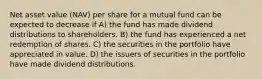 Net asset value (NAV) per share for a mutual fund can be expected to decrease if A) the fund has made dividend distributions to shareholders. B) the fund has experienced a net redemption of shares. C) the securities in the portfolio have appreciated in value. D) the issuers of securities in the portfolio have made dividend distributions.