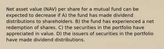 Net asset value (NAV) per share for a mutual fund can be expected to decrease if A) the fund has made dividend distributions to shareholders. B) the fund has experienced a net redemption of shares. C) the securities in the portfolio have appreciated in value. D) the issuers of securities in the portfolio have made dividend distributions.