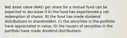 Net asset value (NAV) per share for a mutual fund can be expected to decrease if A) the fund has experienced a net redemption of shares. B) the fund has made dividend distributions to shareholders. C) the securities in the portfolio have appreciated in value. D) the issuers of securities in the portfolio have made dividend distributions.