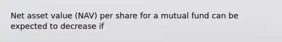 Net asset value (NAV) per share for a mutual fund can be expected to decrease if