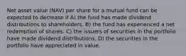 Net asset value (NAV) per share for a mutual fund can be expected to decrease if A) the fund has made dividend distributions to shareholders. B) the fund has experienced a net redemption of shares. C) the issuers of securities in the portfolio have made dividend distributions. D) the securities in the portfolio have appreciated in value.