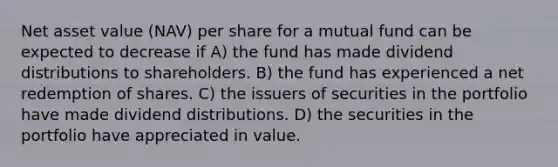 Net asset value (NAV) per share for a mutual fund can be expected to decrease if A) the fund has made dividend distributions to shareholders. B) the fund has experienced a net redemption of shares. C) the issuers of securities in the portfolio have made dividend distributions. D) the securities in the portfolio have appreciated in value.