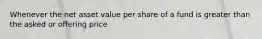 Whenever the net asset value per share of a fund is greater than the asked or offering price