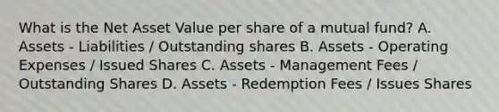 What is the Net Asset Value per share of a mutual fund? A. Assets - Liabilities / Outstanding shares B. Assets - Operating Expenses / Issued Shares C. Assets - Management Fees / Outstanding Shares D. Assets - Redemption Fees / Issues Shares