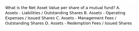 What is the Net Asset Value per share of a mutual fund? A. Assets - Liabilities / Outstanding Shares B. Assets - Operating Expenses / Issued Shares C. Assets - Management Fees / Outstanding Shares D. Assets - Redemption Fees / Issued Shares