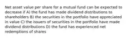 Net asset value per share for a mutual fund can be expected to decrease if A) the fund has made dividend distributions to shareholders B) the securities in the portfolio have appreciated in value C) the issuers of securities in the portfolio have made dividend distributions D) the fund has experienced net redemptions of shares