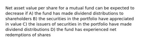 Net asset value per share for a mutual fund can be expected to decrease if A) the fund has made dividend distributions to shareholders B) the securities in the portfolio have appreciated in value C) the issuers of securities in the portfolio have made dividend distributions D) the fund has experienced net redemptions of shares