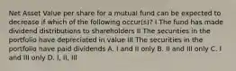 Net Asset Value per share for a mutual fund can be expected to decrease if which of the following occur(s)? I The fund has made dividend distributions to shareholders II The securities in the portfolio have depreciated in value III The securities in the portfolio have paid dividends A. I and II only B. II and III only C. I and III only D. I, II, III