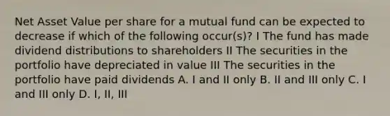 Net Asset Value per share for a mutual fund can be expected to decrease if which of the following occur(s)? I The fund has made dividend distributions to shareholders II The securities in the portfolio have depreciated in value III The securities in the portfolio have paid dividends A. I and II only B. II and III only C. I and III only D. I, II, III