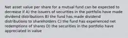 Net asset value per share for a mutual fund can be expected to decrease if A) the issuers of securities in the portfolio have made dividend distributions B) the fund has made dividend distributions to shareholders C) the fund has experienced net redemptions of shares D) the securities in the portfolio have appreciated in value