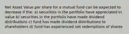 Net Asset Value per share for a mutual fund can be expected to decrease if the: a) securities in the portfolio have appreciated in value b) securities in the portfolio have made dividend distributions c) fund has made dividend distributions to shareholders d) fund has experienced net redemptions of shares